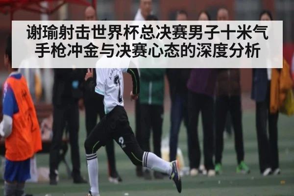 谢瑜射击世界杯总决赛男子十米气手枪冲金与决赛心态的深度分析