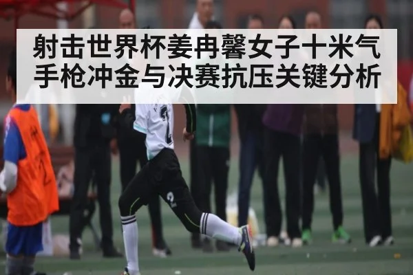 射击世界杯姜冉馨女子十米气手枪冲金与决赛抗压关键分析