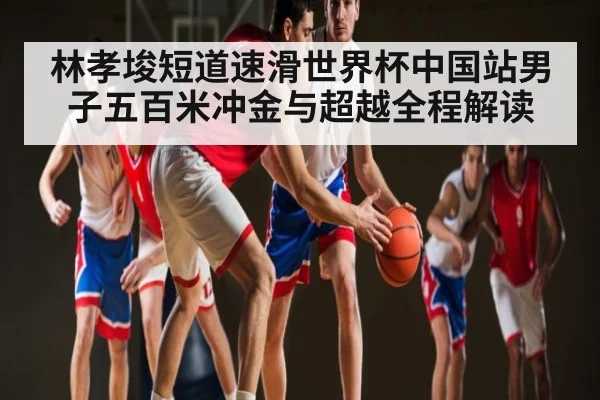 林孝埈短道速滑世界杯中国站男子五百米冲金与超越全程解读